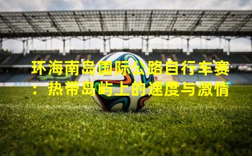 环海南岛国际公路自行车赛:热带岛屿上的速度与激情