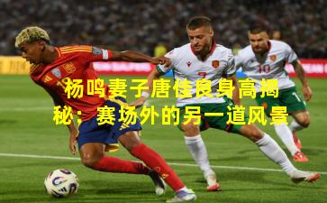 杨鸣妻子唐佳良身高揭秘:赛场外的另一道风景