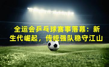  全运会乒乓球赛事落幕：新生代崛起，传统强队稳守江山