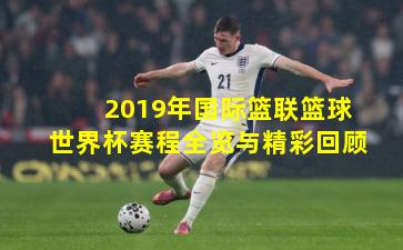 2019年国际篮联篮球世界杯赛程全览与精彩回顾