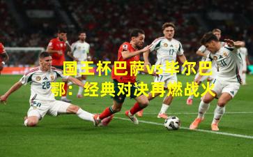 国王杯巴萨vs毕尔巴鄂：经典对决再燃战火