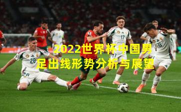 2022世界杯中国男足出线形势分析与展望