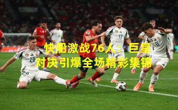 快船激战76人:巨星对决引爆全场精彩集锦